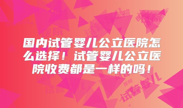 国内试管婴儿公立医院怎么选择！试管婴儿公立医院收费都是一样的吗！