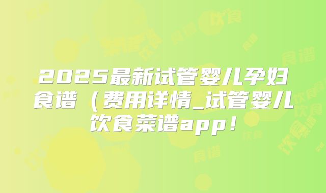 2025最新试管婴儿孕妇食谱（费用详情_试管婴儿饮食菜谱app！
