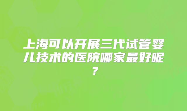上海可以开展三代试管婴儿技术的医院哪家最好呢？