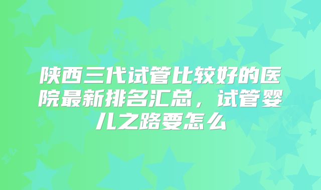 陕西三代试管比较好的医院最新排名汇总，试管婴儿之路要怎么