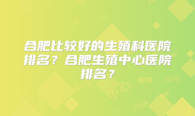 合肥比较好的生殖科医院排名?合肥生殖中心医院排名?