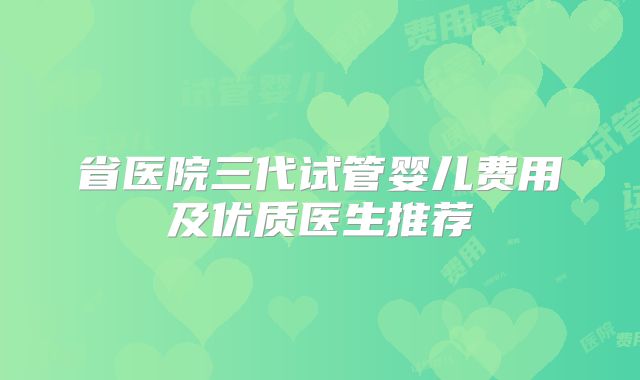 省医院三代试管婴儿费用及优质医生推荐