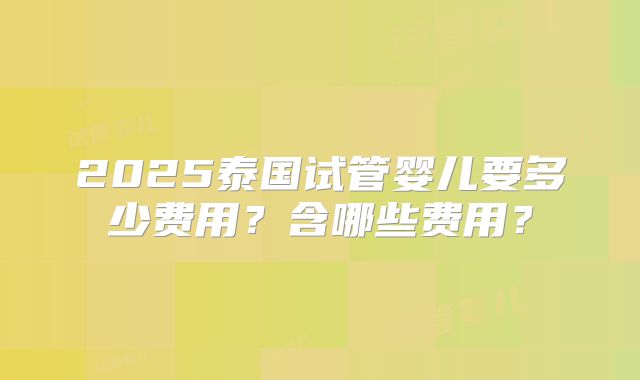 2025泰国试管婴儿要多少费用?含哪些费用?