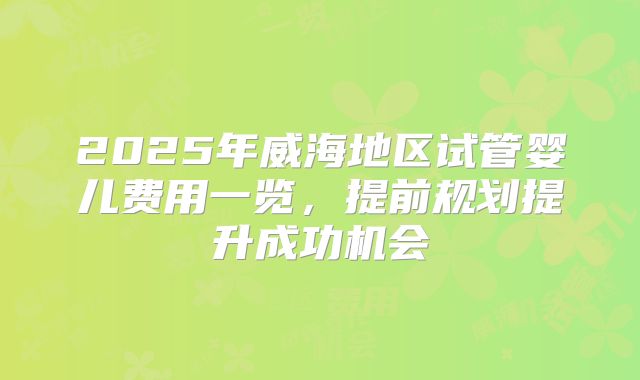 2025年威海地区试管婴儿费用一览,提前规划提升成功机会