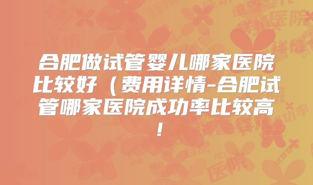 合肥做试管婴儿哪家医院比较好（费用详情-合肥试管哪家医院成功率比较高！