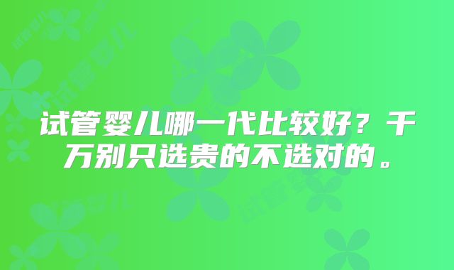 试管婴儿哪一代比较好?千万别只选贵的不选对的。