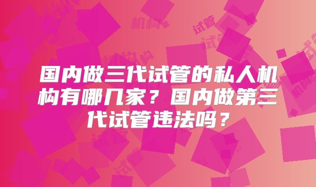 国内做三代试管的私人机构有哪几家?国内做第三代试管违法吗?