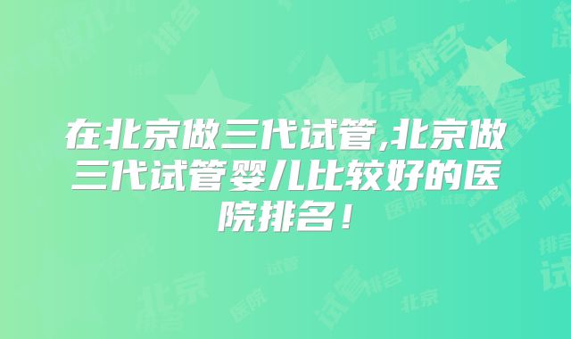 在北京做三代试管,北京做三代试管婴儿比较好的医院排名！