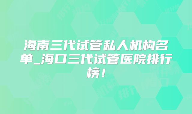 海南三代试管私人机构名单_海口三代试管医院排行榜！