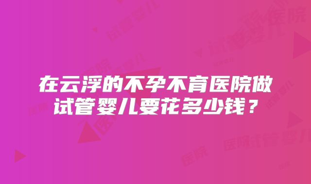 在云浮的不孕不育医院做试管婴儿要花多少钱?