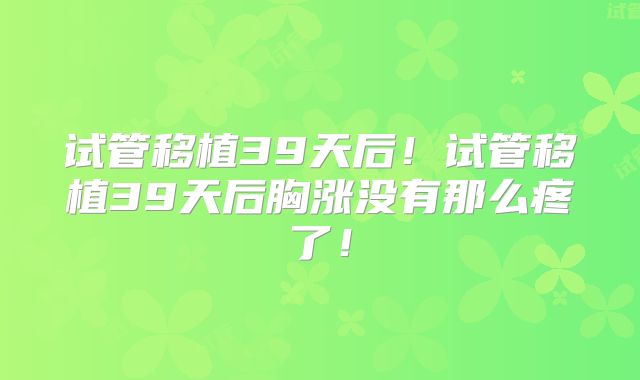 试管移植39天后!试管移植39天后胸涨没有那么疼了!