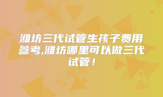 潍坊三代试管生孩子费用参考,潍坊哪里可以做三代试管!