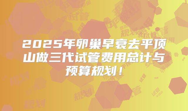 2025年卵巢早衰去平顶山做三代试管费用总计与预算规划！