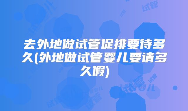 去外地做试管促排要待多久(外地做试管婴儿要请多久假)