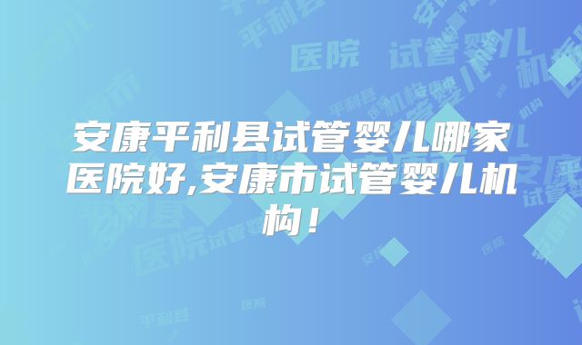 安康平利县试管婴儿哪家医院好,安康市试管婴儿机构！