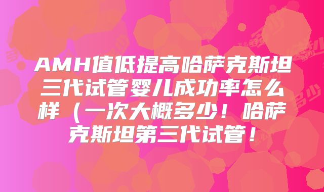 AMH值低提高哈萨克斯坦三代试管婴儿成功率怎么样（一次大概多少！哈萨克斯坦第三代试管！