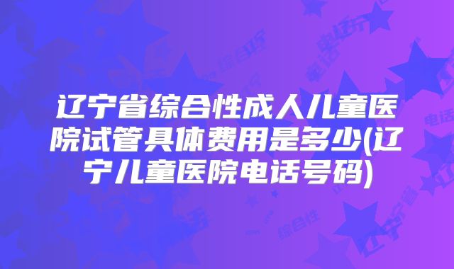 辽宁省综合性成人儿童医院试管具体费用是多少(辽宁儿童医院电话号码)