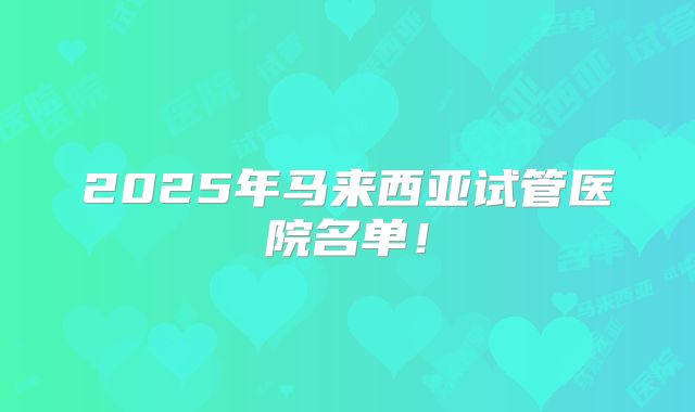 2025年马来西亚试管医院名单！