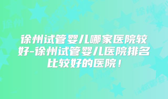 徐州试管婴儿哪家医院较好-徐州试管婴儿医院排名比较好的医院!