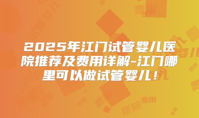 2025年江门试管婴儿医院推荐及费用详解-江门哪里可以做试管婴儿!