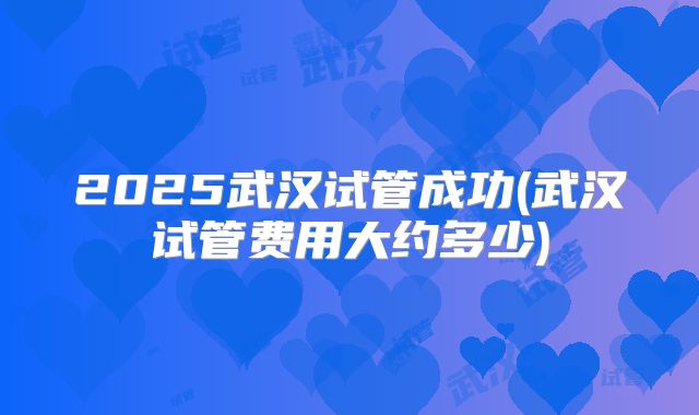 2025武汉试管成功(武汉试管费用大约多少)