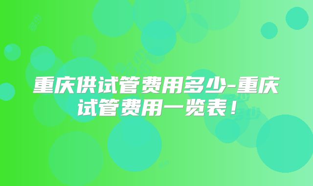 重庆供试管费用多少-重庆试管费用一览表！