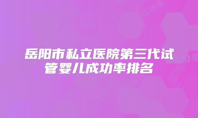岳阳市私立医院第三代试管婴儿成功率排名