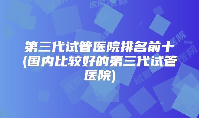 第三代试管医院排名前十(国内比较好的第三代试管医院)