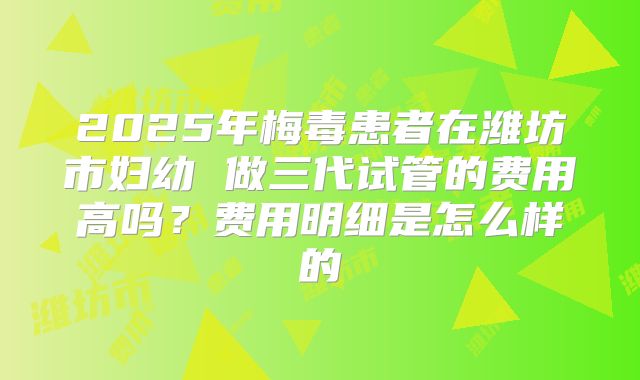 2025年梅毒患者在潍坊市妇幼 做三代试管的费用高吗？费用明细是怎么样的