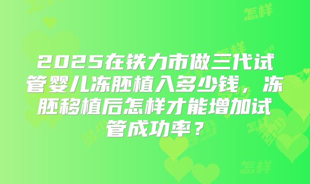 2025在铁力市做三代试管婴儿冻胚植入多少钱,冻胚移植后怎样才能增加试管成功率?