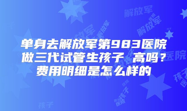单身去解放军第983医院做三代试管生孩子 高吗？费用明细是怎么样的