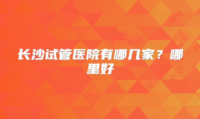 长沙试管医院有哪几家？哪里好