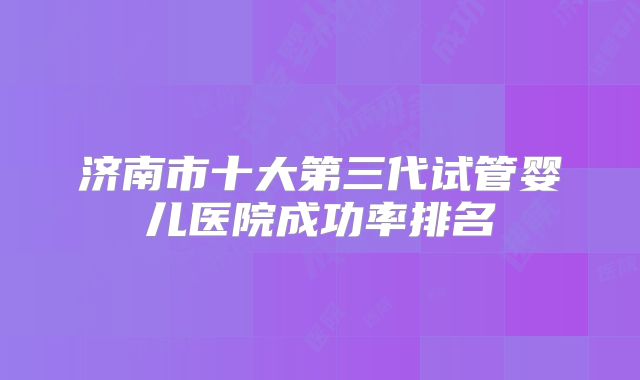 济南市十大第三代试管婴儿医院成功率排名