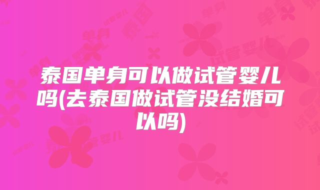 泰国单身可以做试管婴儿吗(去泰国做试管没结婚可以吗)
