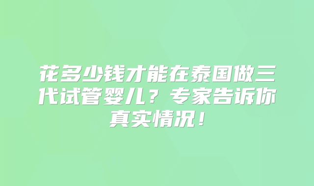 花多少钱才能在泰国做三代试管婴儿?专家告诉你真实情况!