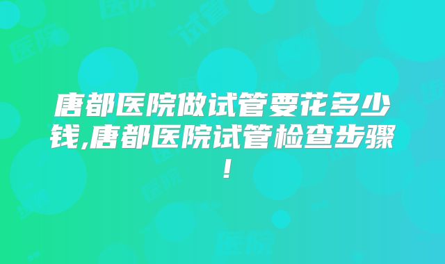 唐都医院做试管要花多少钱,唐都医院试管检查步骤！