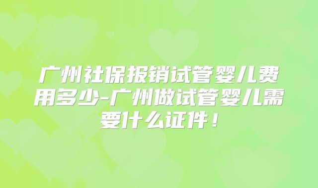 广州社保报销试管婴儿费用多少-广州做试管婴儿需要什么证件!