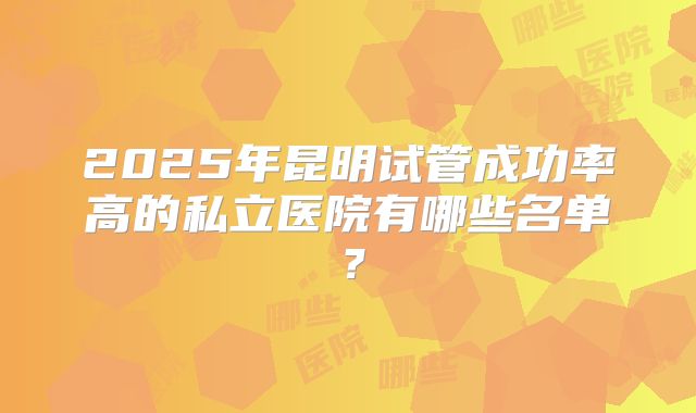 2025年昆明试管成功率高的私立医院有哪些名单？