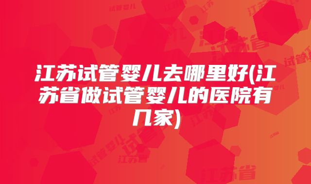 江苏试管婴儿去哪里好(江苏省做试管婴儿的医院有几家)