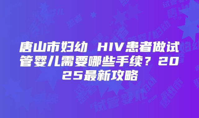 唐山市妇幼 HIV患者做试管婴儿需要哪些手续？2025最新攻略