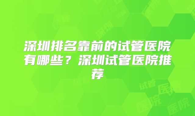 深圳排名靠前的试管医院有哪些？深圳试管医院推荐