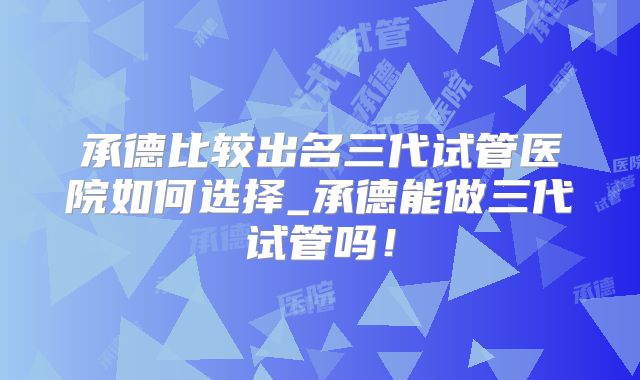 承德比较出名三代试管医院如何选择_承德能做三代试管吗！