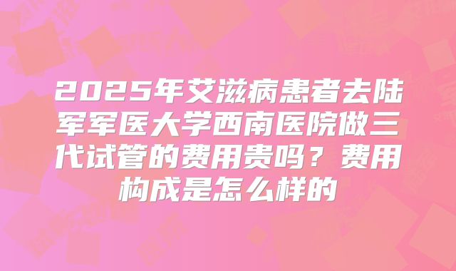 2025年艾滋病患者去陆军军医大学西南医院做三代试管的费用贵吗？费用构成是怎么样的