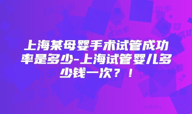 上海某母婴手术试管成功率是多少-上海试管婴儿多少钱一次？！