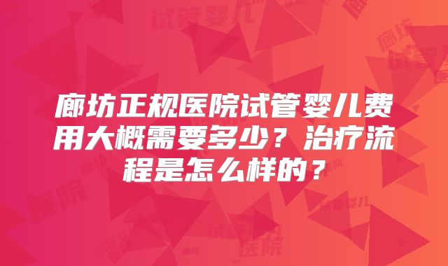 廊坊正规医院试管婴儿费用大概需要多少？治疗流程是怎么样的？