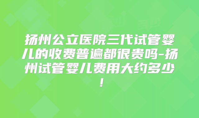 扬州公立医院三代试管婴儿的收费普遍都很贵吗-扬州试管婴儿费用大约多少！