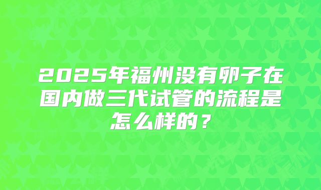 2025年福州没有卵子在国内做三代试管的流程是怎么样的？