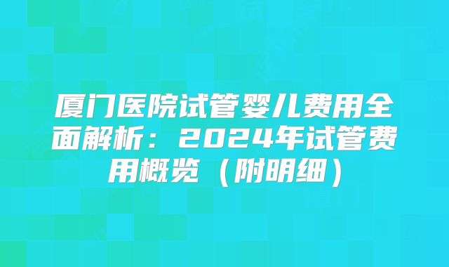 厦门医院试管婴儿费用全面解析:2024年试管费用概览(附明细)
