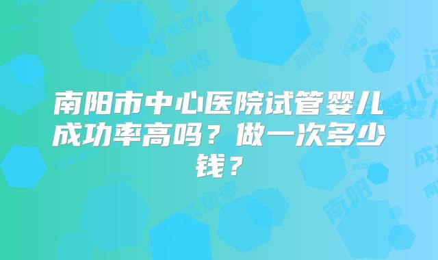 南阳市中心医院试管婴儿成功率高吗?做一次多少钱?