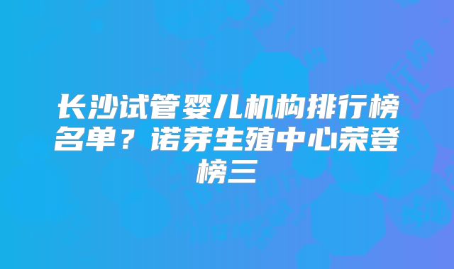 长沙试管婴儿机构排行榜名单？诺芽生殖中心荣登榜三